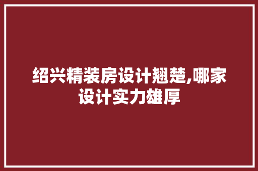 绍兴精装房设计翘楚,哪家设计实力雄厚