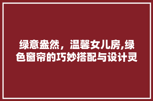 绿意盎然，温馨女儿房,绿色窗帘的巧妙搭配与设计灵感