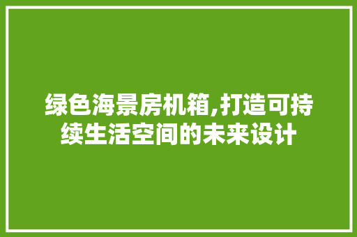 绿色海景房机箱,打造可持续生活空间的未来设计