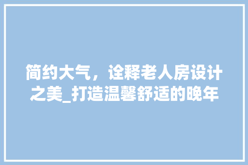 简约大气，诠释老人房设计之美_打造温馨舒适的晚年生活空间