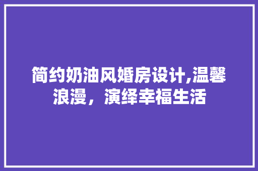 简约奶油风婚房设计,温馨浪漫，演绎幸福生活
