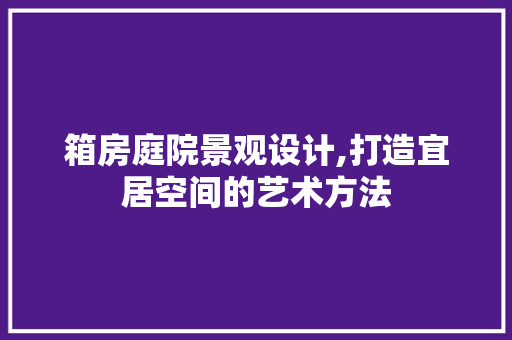 箱房庭院景观设计,打造宜居空间的艺术方法