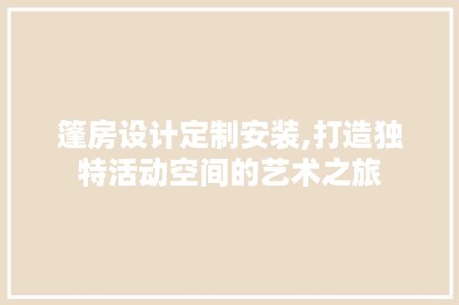 篷房设计定制安装,打造独特活动空间的艺术之旅