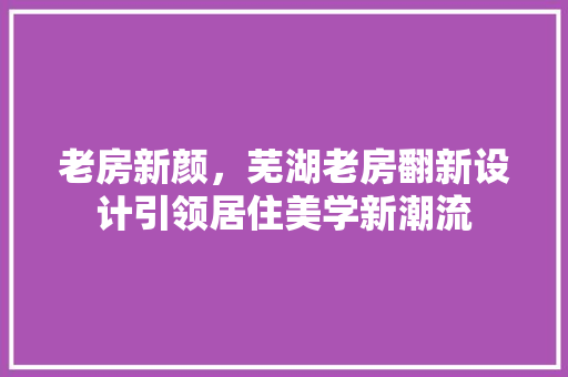 老房新颜，芜湖老房翻新设计引领居住美学新潮流