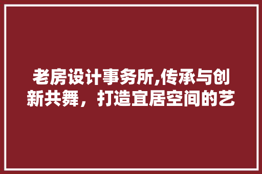 老房设计事务所,传承与创新共舞，打造宜居空间的艺术