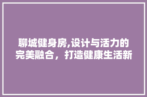 聊城健身房,设计与活力的完美融合，打造健康生活新地标