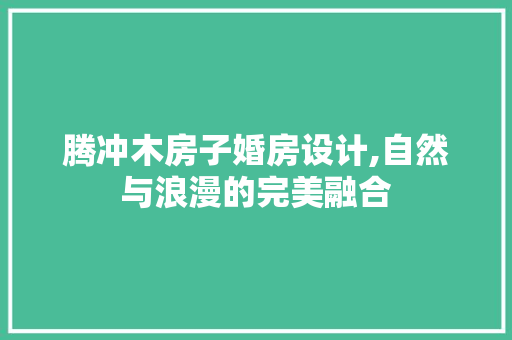 腾冲木房子婚房设计,自然与浪漫的完美融合