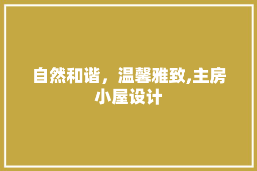 自然和谐，温馨雅致,主房小屋设计
