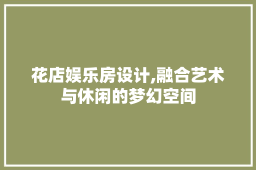 花店娱乐房设计,融合艺术与休闲的梦幻空间