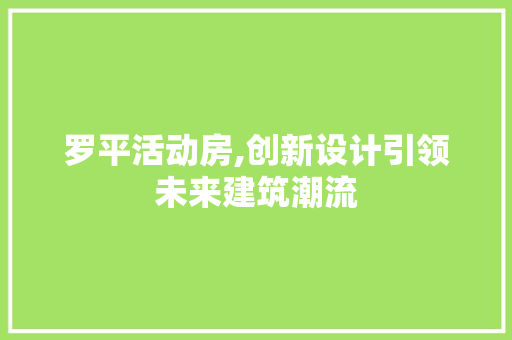 罗平活动房,创新设计引领未来建筑潮流