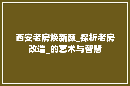 西安老房焕新颜_探析老房改造_的艺术与智慧