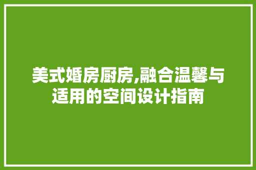 美式婚房厨房,融合温馨与适用的空间设计指南