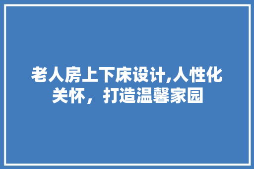 老人房上下床设计,人性化关怀，打造温馨家园