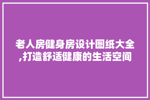 老人房健身房设计图纸大全,打造舒适健康的生活空间