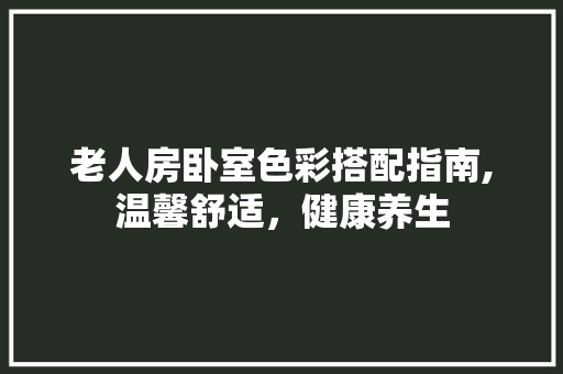 老人房卧室色彩搭配指南,温馨舒适，健康养生