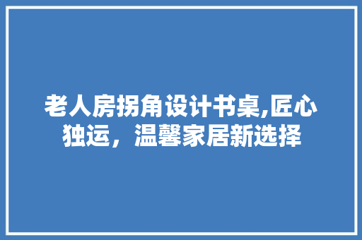 老人房拐角设计书桌,匠心独运，温馨家居新选择
