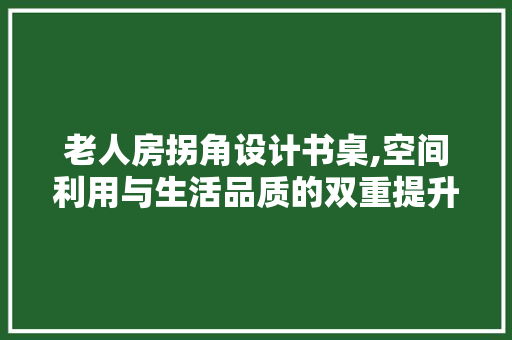 老人房拐角设计书桌,空间利用与生活品质的双重提升