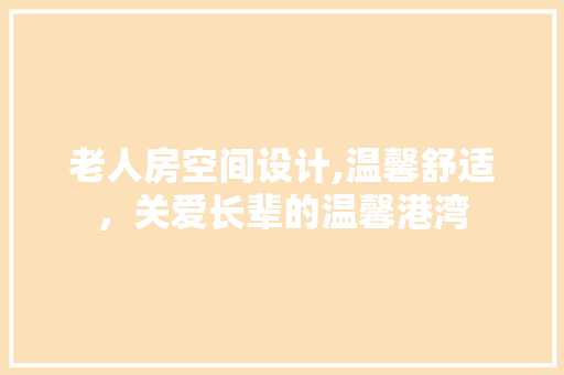 老人房空间设计,温馨舒适，关爱长辈的温馨港湾