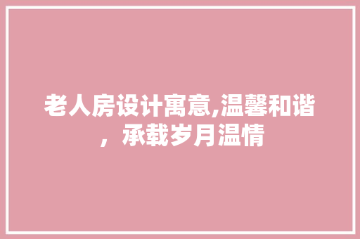 老人房设计寓意,温馨和谐，承载岁月温情