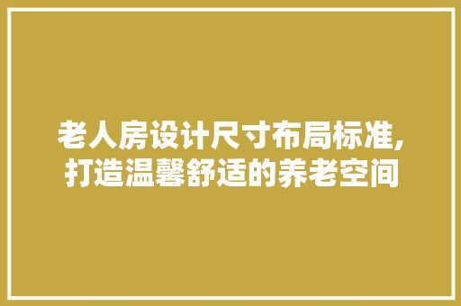 老人房设计尺寸布局标准,打造温馨舒适的养老空间