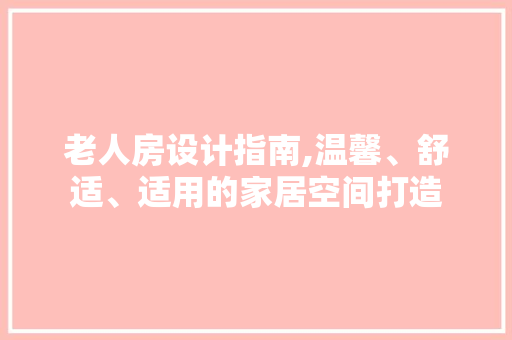 老人房设计指南,温馨、舒适、适用的家居空间打造