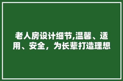 老人房设计细节,温馨、适用、安全，为长辈打造理想居住空间