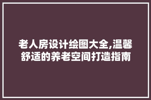 老人房设计绘图大全,温馨舒适的养老空间打造指南