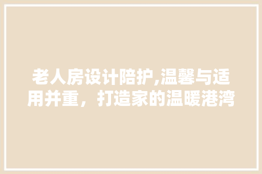 老人房设计陪护,温馨与适用并重，打造家的温暖港湾