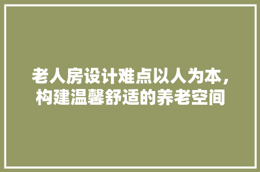 老人房设计难点以人为本，构建温馨舒适的养老空间