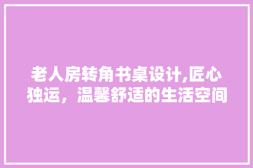老人房转角书桌设计,匠心独运，温馨舒适的生活空间