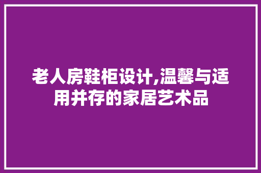 老人房鞋柜设计,温馨与适用并存的家居艺术品