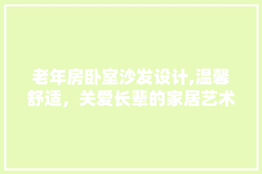 老年房卧室沙发设计,温馨舒适，关爱长辈的家居艺术