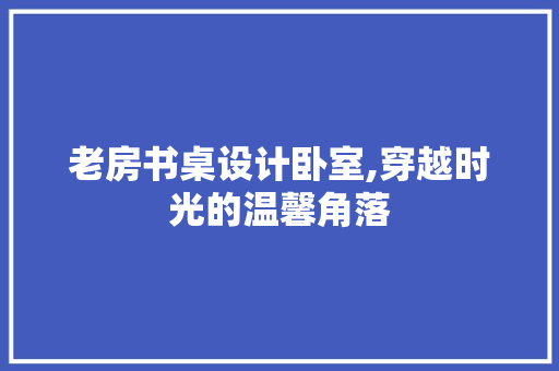 老房书桌设计卧室,穿越时光的温馨角落