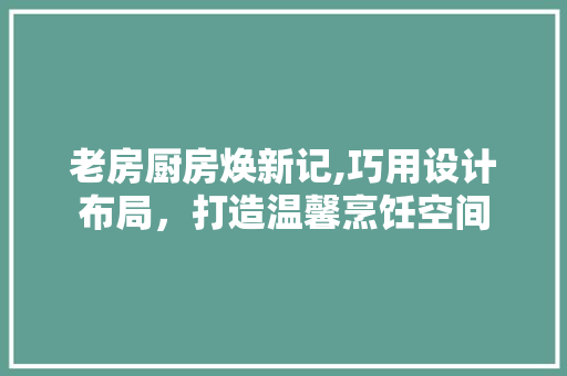 老房厨房焕新记,巧用设计布局，打造温馨烹饪空间