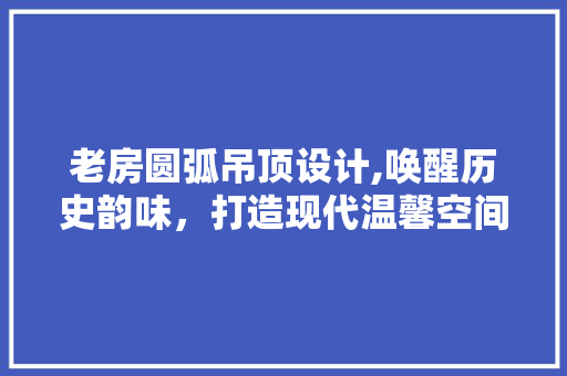 老房圆弧吊顶设计,唤醒历史韵味，打造现代温馨空间