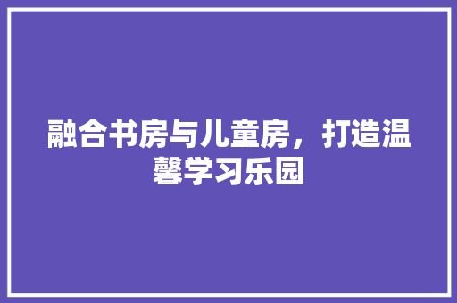 融合书房与儿童房，打造温馨学习乐园