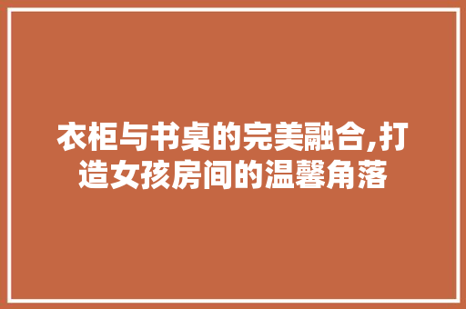 衣柜与书桌的完美融合,打造女孩房间的温馨角落