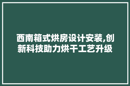 西南箱式烘房设计安装,创新科技助力烘干工艺升级
