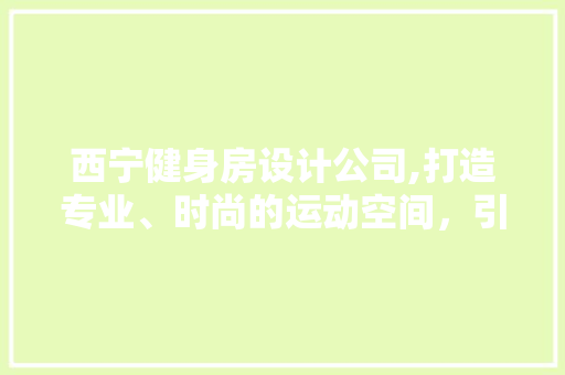 西宁健身房设计公司,打造专业、时尚的运动空间，引领健康新潮流