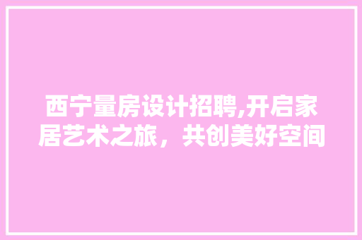 西宁量房设计招聘,开启家居艺术之旅，共创美好空间