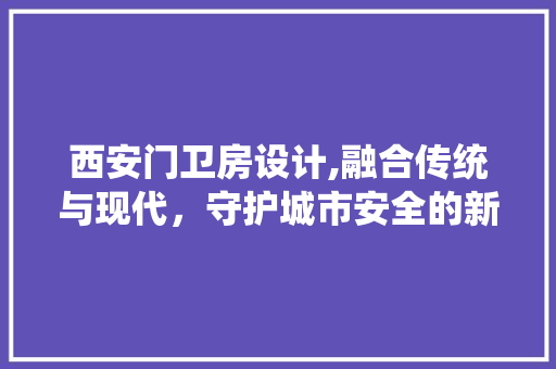 西安门卫房设计,融合传统与现代，守护城市安全的新篇章