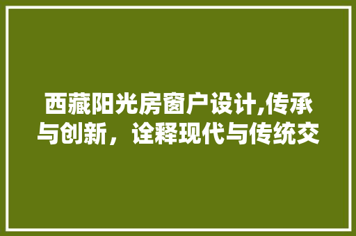 西藏阳光房窗户设计,传承与创新，诠释现代与传统交融之美