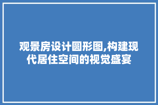 观景房设计圆形图,构建现代居住空间的视觉盛宴