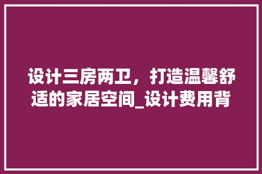 设计三房两卫，打造温馨舒适的家居空间_设计费用背后的价值