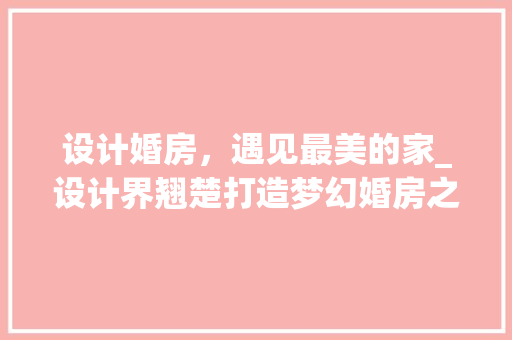 设计婚房，遇见最美的家_设计界翘楚打造梦幻婚房之路