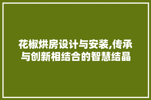 花椒烘房设计与安装,传承与创新相结合的智慧结晶