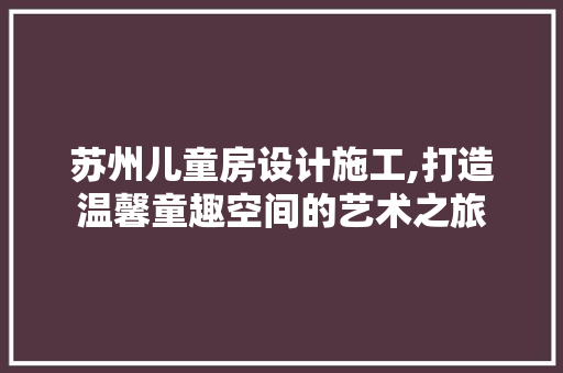 苏州儿童房设计施工,打造温馨童趣空间的艺术之旅
