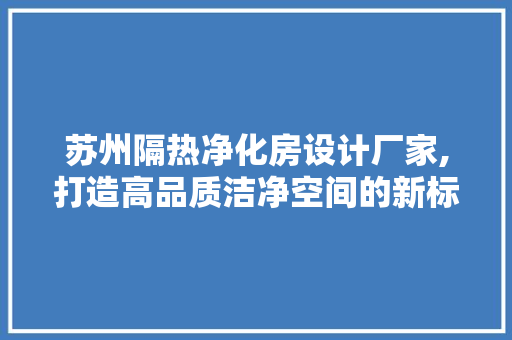 苏州隔热净化房设计厂家,打造高品质洁净空间的新标杆