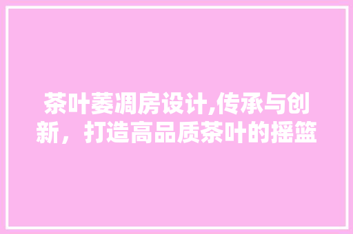 茶叶萎凋房设计,传承与创新，打造高品质茶叶的摇篮