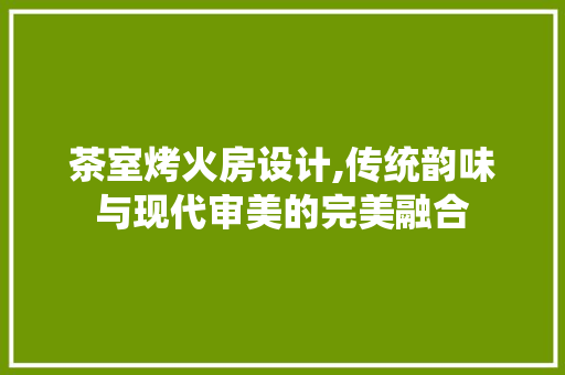 茶室烤火房设计,传统韵味与现代审美的完美融合